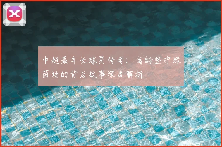 中超最年长球员传奇：高龄坚守绿茵场的背后故事深度解析