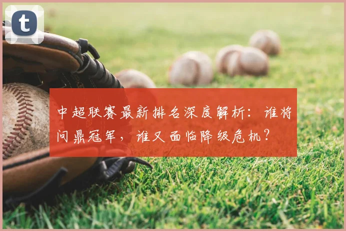 中超联赛最新排名深度解析：谁将问鼎冠军，谁又面临降级危机？