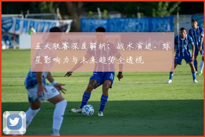 五大联赛深度解析：战术演进、球星影响力与未来趋势全透视
