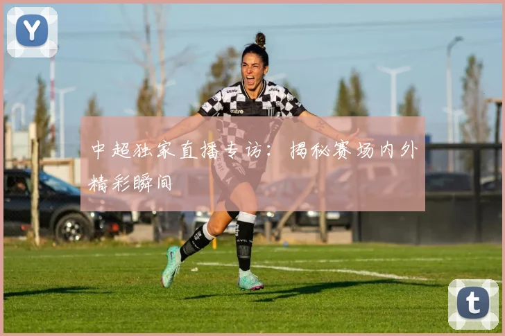 中超独家直播专访：揭秘赛场内外精彩瞬间