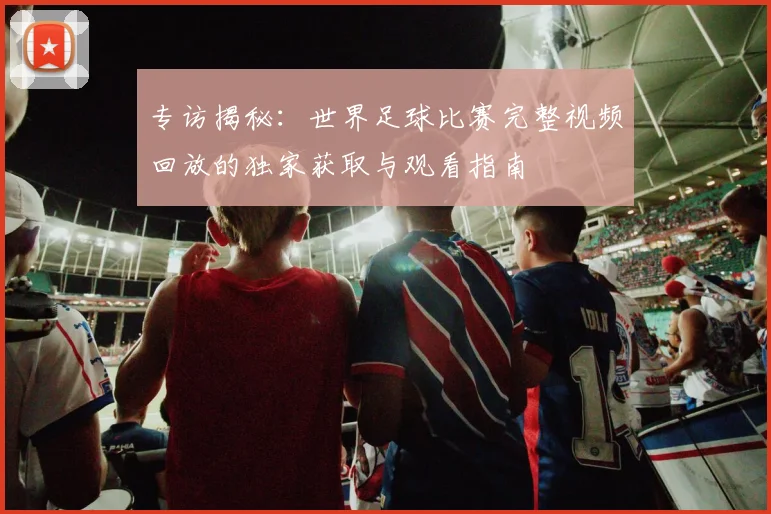 专访揭秘：世界足球比赛完整视频回放的独家获取与观看指南
