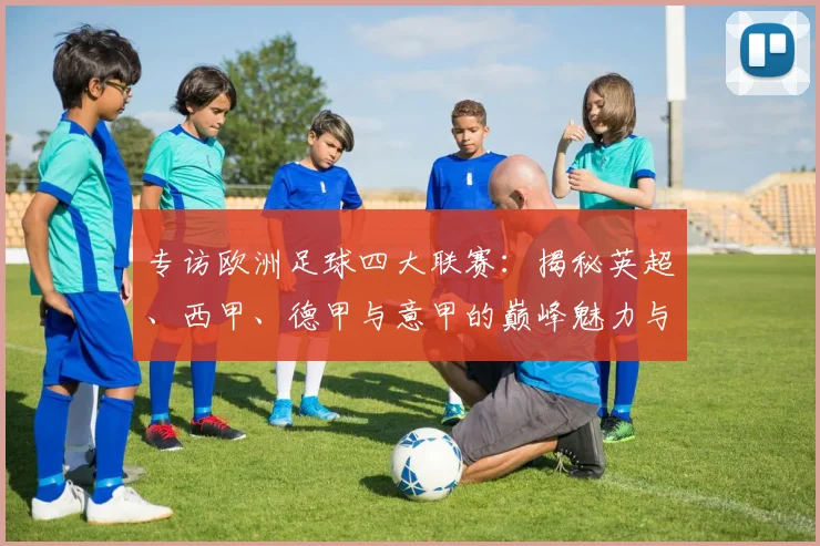 专访欧洲足球四大联赛:揭秘英超、西甲、德甲与意甲的巅峰魅力与商业帝国_20260609201227