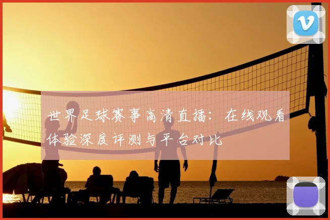 世界足球赛事高清直播：在线观看体验深度评测与平台对比