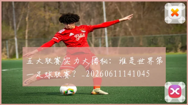 五大联赛实力大揭秘：谁是世界第一足球联赛？_20260611141045